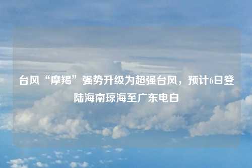 台风“摩羯”强势升级为超强台风，预计6日登陆海南琼海至广东电白