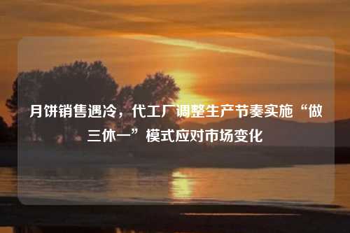 月饼销售遇冷，代工厂调整生产节奏实施“做三休一”模式应对市场变化