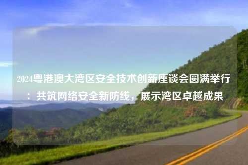 2024粤港澳大湾区安全技术创新座谈会圆满举行：共筑网络安全新防线，展示湾区卓越成果