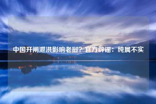中国开闸泄洪影响老挝？官方辟谣：纯属不实