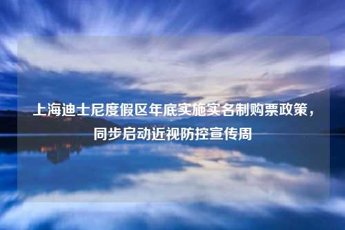 上海迪士尼度假区年底实施实名制购票政策，同步启动近视防控宣传周