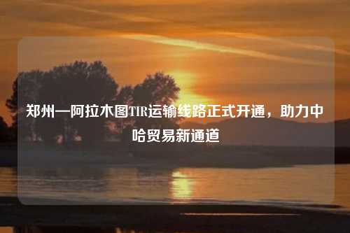 郑州—阿拉木图TIR运输线路正式开通，助力中哈贸易新通道