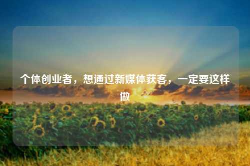 个体创业者，想通过新媒体获客，一定要这样做