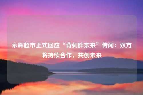 永辉超市正式回应“背刺胖东来”传闻：双方将持续合作，共创未来