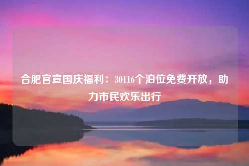 合肥官宣国庆福利：30116个泊位免费开放，助力市民欢乐出行