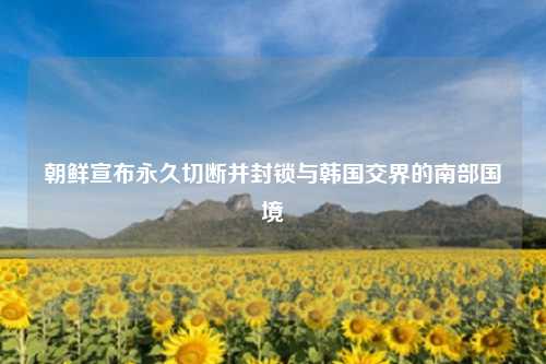 朝鲜宣布永久切断并封锁与韩国交界的南部国境