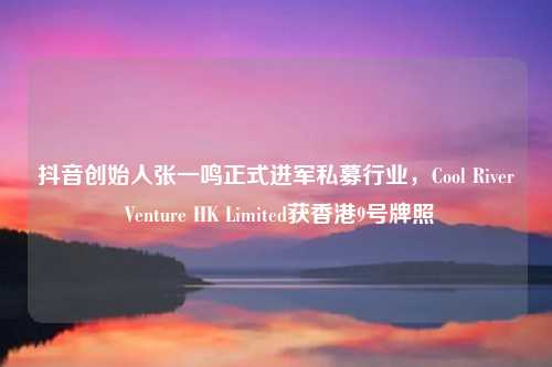 抖音创始人张一鸣正式进军私募行业，Cool River Venture HK Limited获香港9号牌照