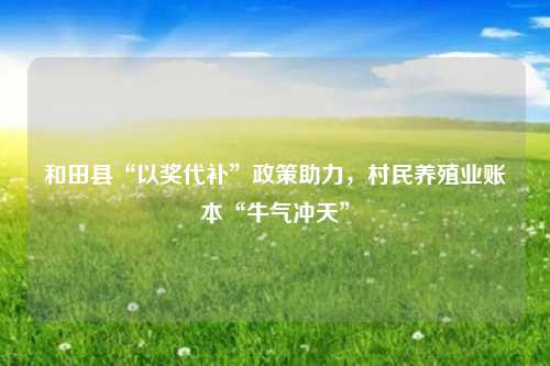 和田县“以奖代补”政策助力，村民养殖业账本“牛气冲天”