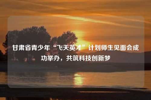 甘肃省青少年“飞天英才”计划师生见面会成功举办，共筑科技创新梦