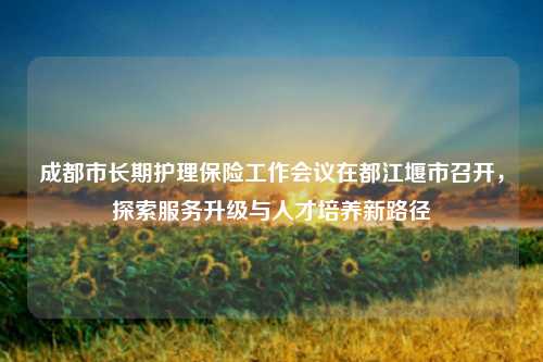 成都市长期护理保险工作会议在都江堰市召开，探索服务升级与人才培养新路径