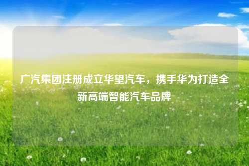 广汽集团注册成立华望汽车,携手华为打造全新高端智能汽车品牌
