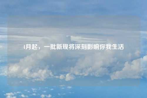 4月起，一批新规将深刻影响你我生活