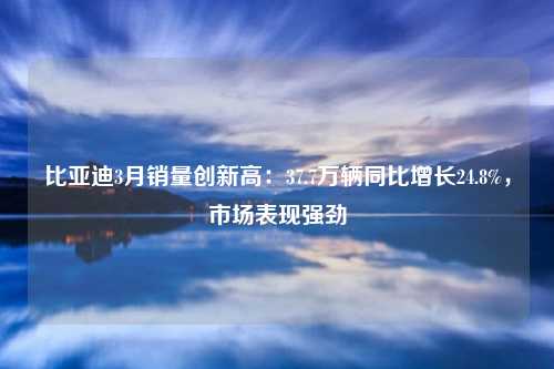 比亚迪3月销量创新高：37.7万辆同比增长24.8%，市场表现强劲