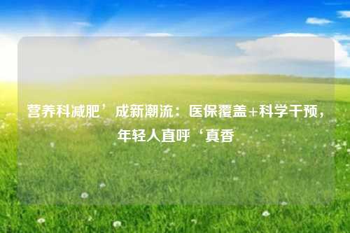 营养科减肥’成新潮流：医保覆盖+科学干预，年轻人直呼‘真香