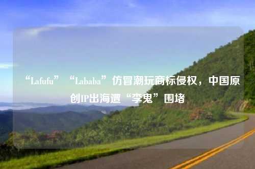 “Lafufu”“Lababa”仿冒潮玩商标侵权，中国原创IP出海遭“李鬼”围堵