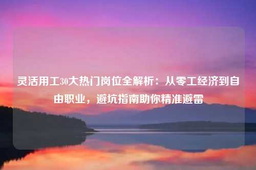 灵活用工30大热门岗位全解析：从零工经济到自由职业，避坑指南助你精准避雷