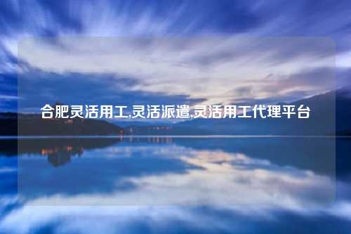 合肥灵活用工,灵活派遣,灵活用工代理平台