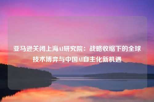 亚马逊关闭上海AI研究院：战略收缩下的全球技术博弈与中国AI自主化新机遇