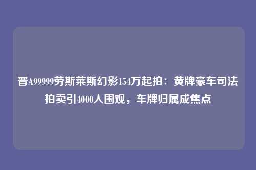 晋A99999劳斯莱斯幻影154万起拍:黄牌豪车司法拍卖引4000人围观,车牌归属成焦点
