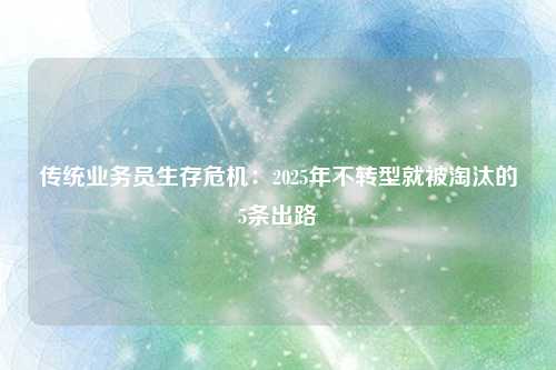 传统业务员生存危机:2025年不转型就被淘汰的5条出路