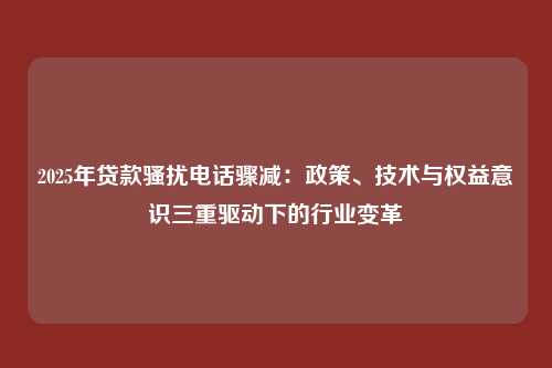 2025年贷款骚扰电话骤减:政策、技术与权益意识三重驱动下的行业变革