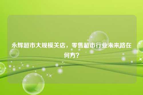 永辉超市大规模关店,零售超市行业未来路在何方?