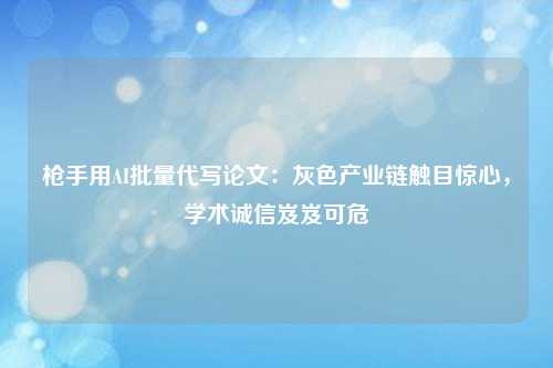 枪手用AI批量代写论文：灰色产业链触目惊心，学术诚信岌岌可危