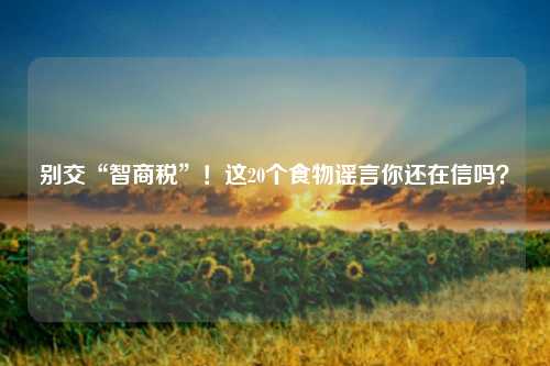 别交“智商税”！这20个食物谣言你还在信吗？