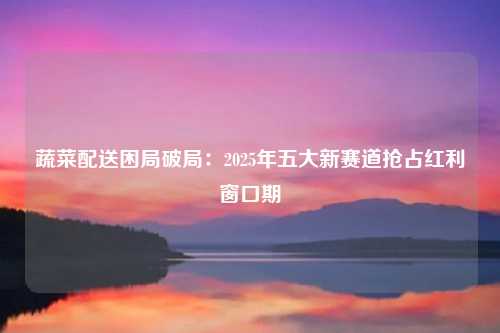 蔬菜配送困局破局:2025年五大新赛道抢占红利窗口期