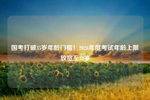 国考打破35岁年龄门槛！2026年度考试年龄上限放宽至38岁