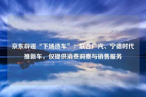 京东辟谣“下场造车”：联合广汽、宁德时代推新车，仅提供消费洞察与销售服务