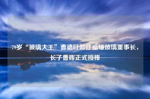 79岁“玻璃大王”曹德旺卸任福耀玻璃董事长,长子曹晖正式接棒