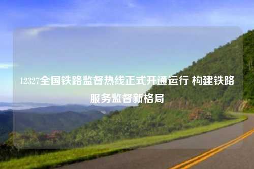 12327全国铁路监督热线正式开通运行 构建铁路服务监督新格局