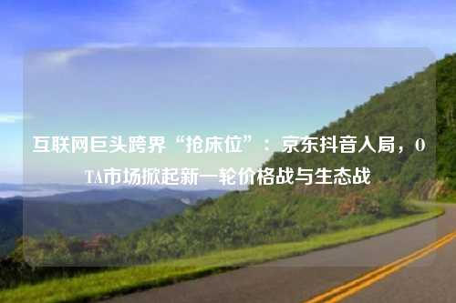 互联网巨头跨界“抢床位”：京东抖音入局，OTA市场掀起新一轮价格战与生态战