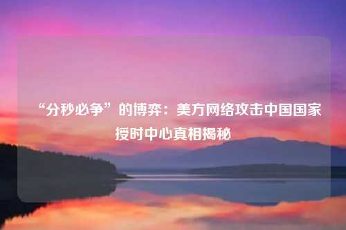 “分秒必争”的博弈：美方网络攻击中国国家授时中心真相揭秘