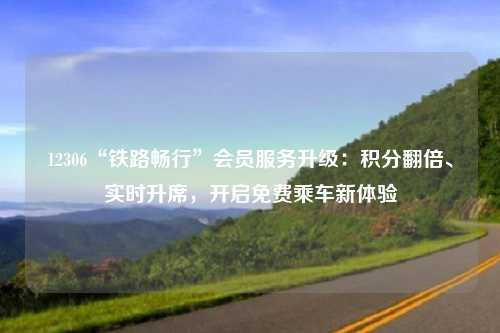 12306“铁路畅行”会员服务升级：积分翻倍、实时升席，开启免费乘车新体验