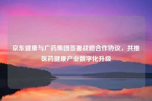 京东健康与广药集团签署战略合作协议，共推医药健康产业数字化升级