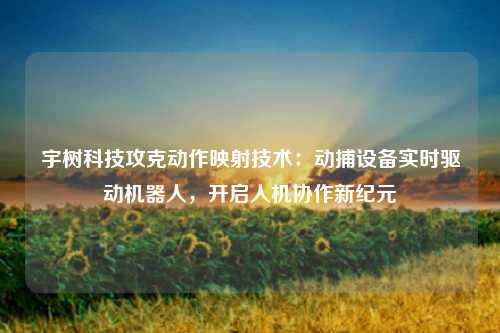 宇树科技攻克动作映射技术：动捕设备实时驱动机器人，开启人机协作新纪元