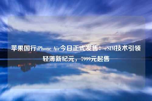 苹果国行iPhone Air今日正式发售：eSIM技术引领轻薄新纪元，7999元起售