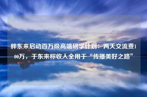 胖东来启动百万级高端研学计划：两天交流费100万，于东来称收入全用于“传播美好之路”