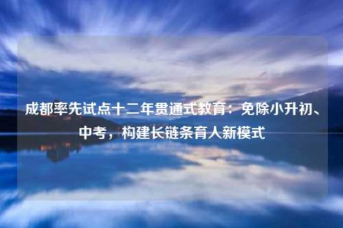 成都率先试点十二年贯通式教育：免除小升初、中考，构建长链条育人新模式