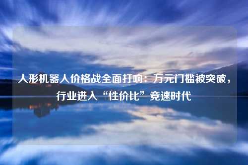 人形机器人价格战全面打响:万元门槛被突破,行业进入“性价比”竞速时代