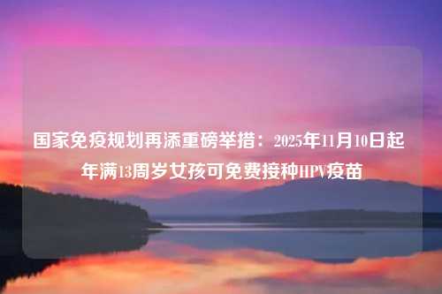 国家免疫规划再添重磅举措：2025年11月10日起 年满13周岁女孩可免费接种HPV疫苗
