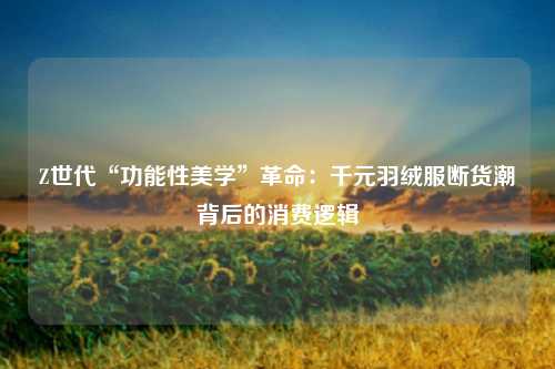 Z世代“功能性美学”革命：千元羽绒服断货潮背后的消费逻辑